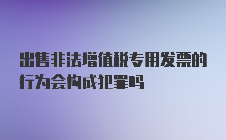 出售非法增值税专用发票的行为会构成犯罪吗