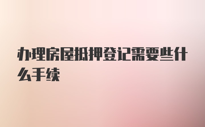 办理房屋抵押登记需要些什么手续