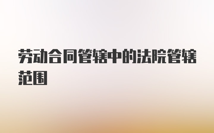 劳动合同管辖中的法院管辖范围