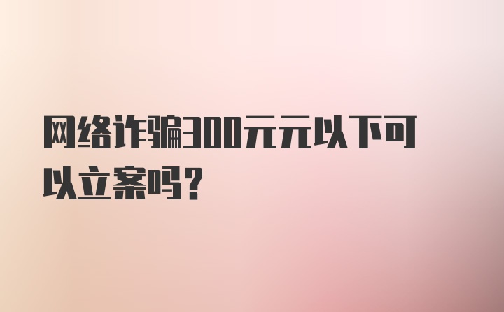 网络诈骗300元元以下可以立案吗？