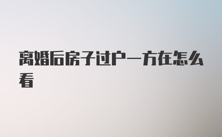 离婚后房子过户一方在怎么看