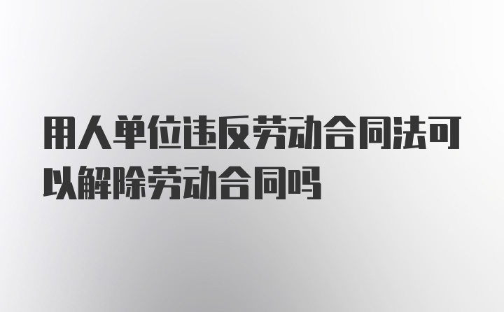 用人单位违反劳动合同法可以解除劳动合同吗