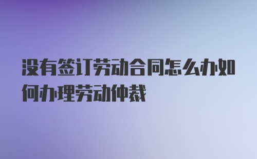 没有签订劳动合同怎么办如何办理劳动仲裁