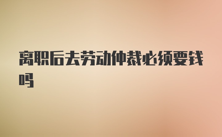 离职后去劳动仲裁必须要钱吗