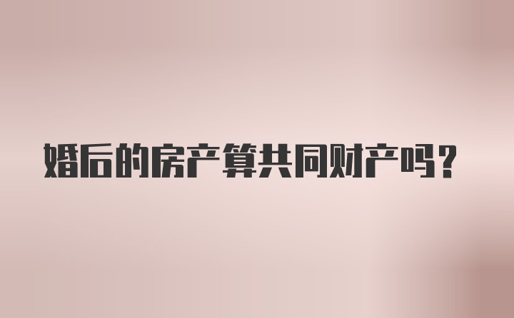 婚后的房产算共同财产吗？