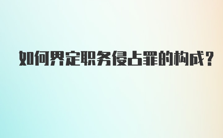 如何界定职务侵占罪的构成？