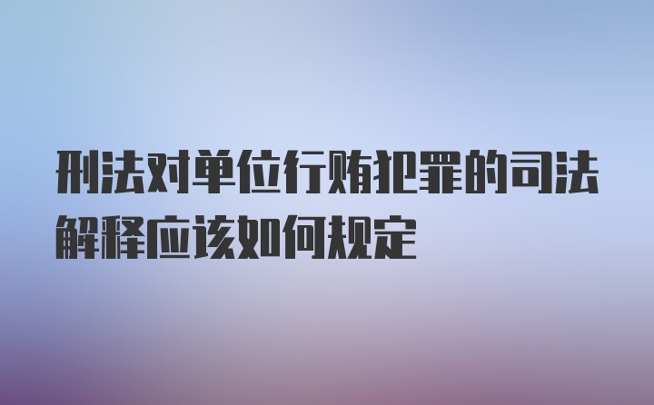 刑法对单位行贿犯罪的司法解释应该如何规定