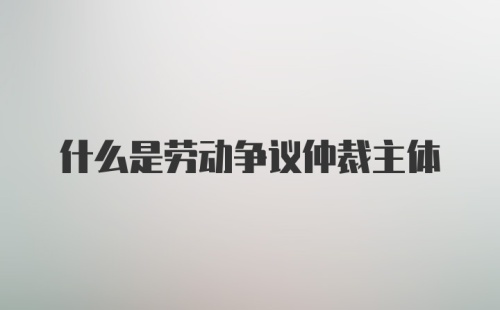 什么是劳动争议仲裁主体