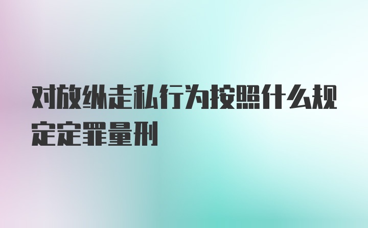 对放纵走私行为按照什么规定定罪量刑