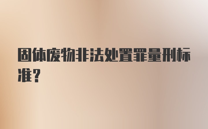 固体废物非法处置罪量刑标准？