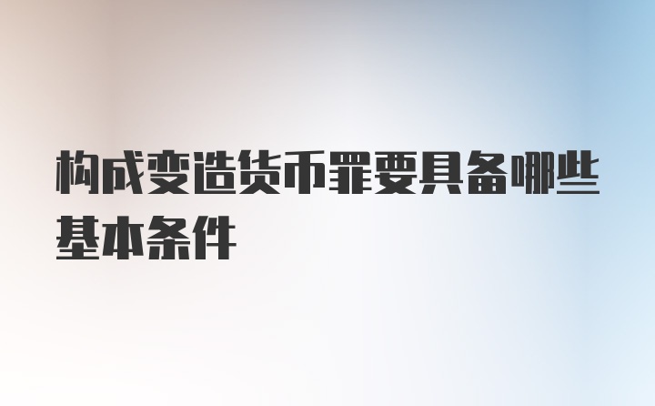 构成变造货币罪要具备哪些基本条件