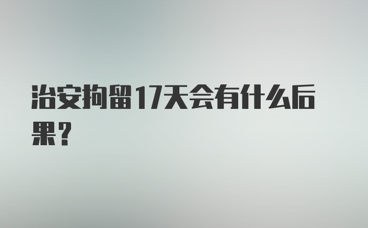 治安拘留17天会有什么后果？