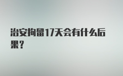 治安拘留17天会有什么后果？