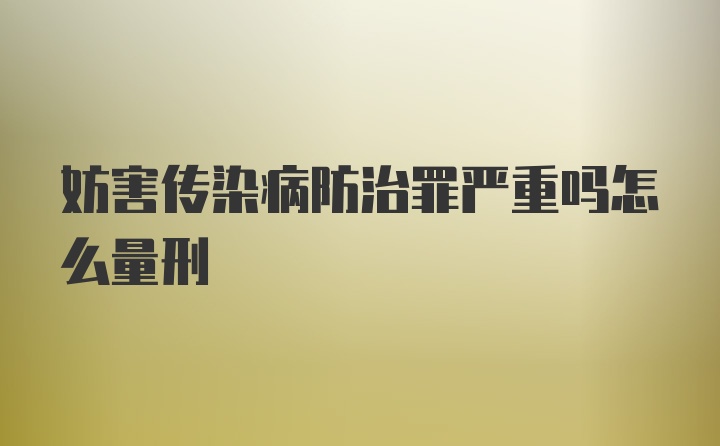 妨害传染病防治罪严重吗怎么量刑