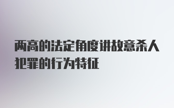 两高的法定角度讲故意杀人犯罪的行为特征