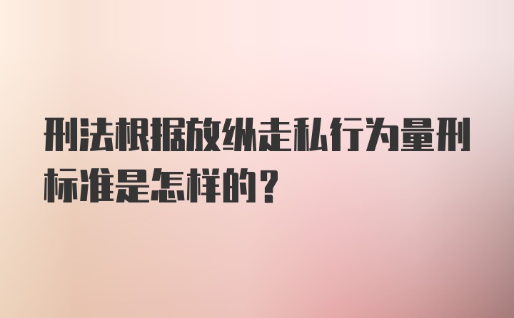 刑法根据放纵走私行为量刑标准是怎样的？