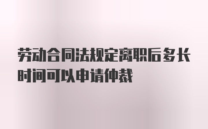 劳动合同法规定离职后多长时间可以申请仲裁