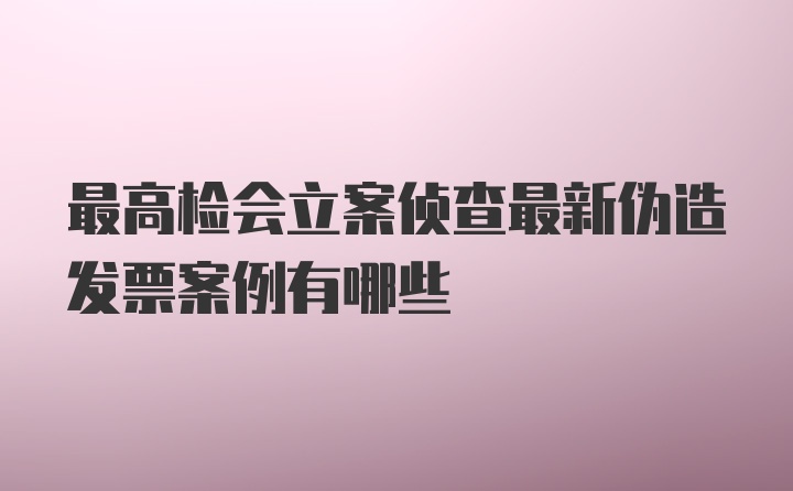 最高检会立案侦查最新伪造发票案例有哪些