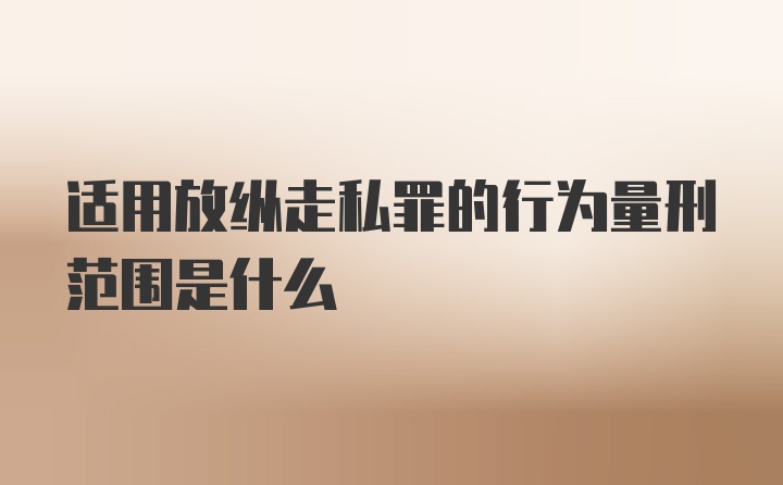 适用放纵走私罪的行为量刑范围是什么