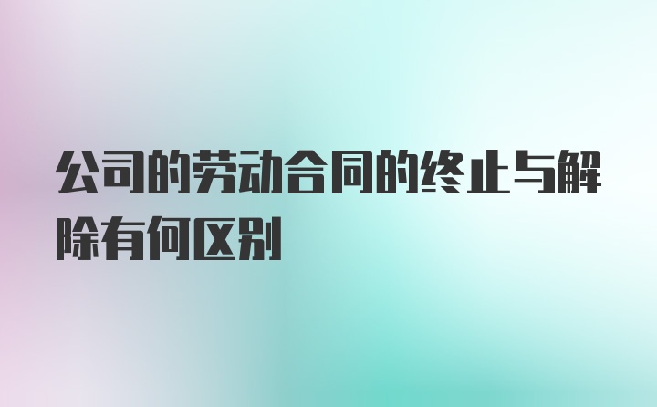 公司的劳动合同的终止与解除有何区别