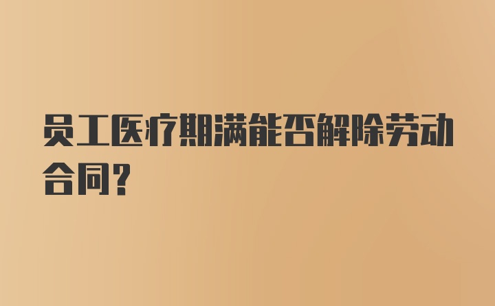 员工医疗期满能否解除劳动合同?