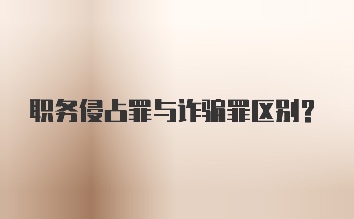 职务侵占罪与诈骗罪区别？