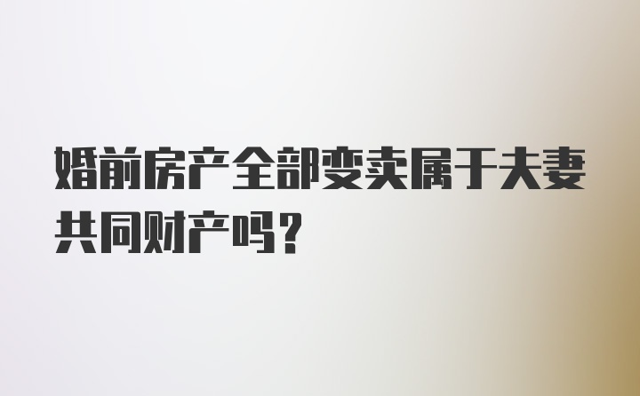 婚前房产全部变卖属于夫妻共同财产吗？