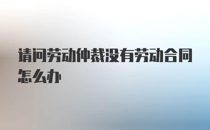 请问劳动仲裁没有劳动合同怎么办