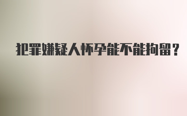 犯罪嫌疑人怀孕能不能拘留?