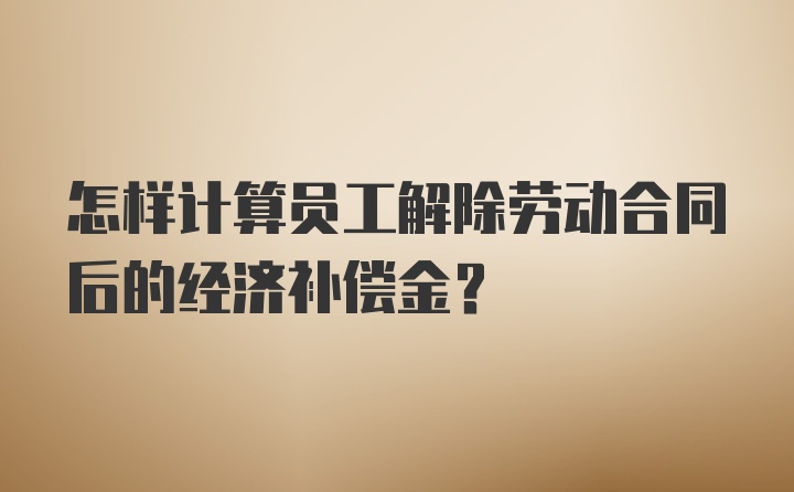 怎样计算员工解除劳动合同后的经济补偿金？