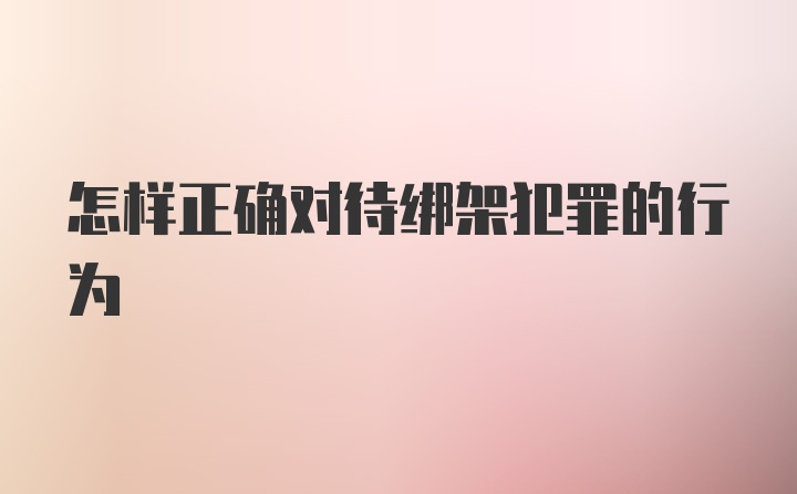 怎样正确对待绑架犯罪的行为