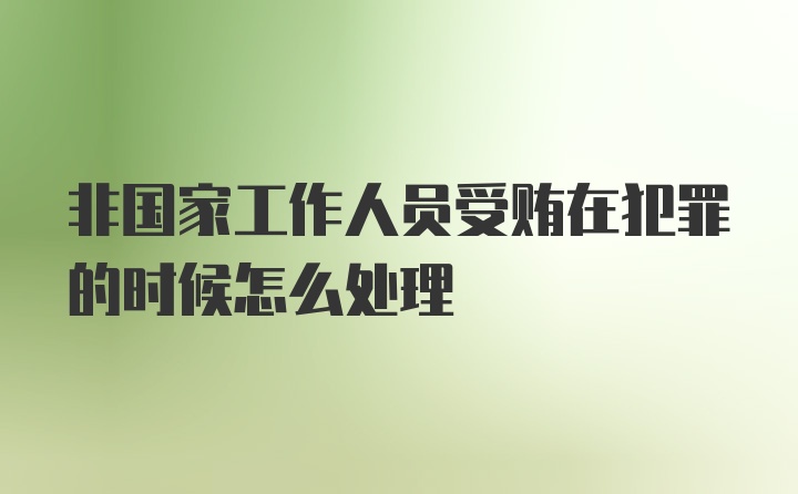 非国家工作人员受贿在犯罪的时候怎么处理