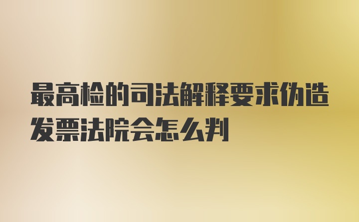 最高检的司法解释要求伪造发票法院会怎么判