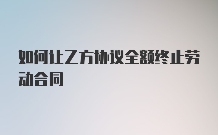 如何让乙方协议全额终止劳动合同