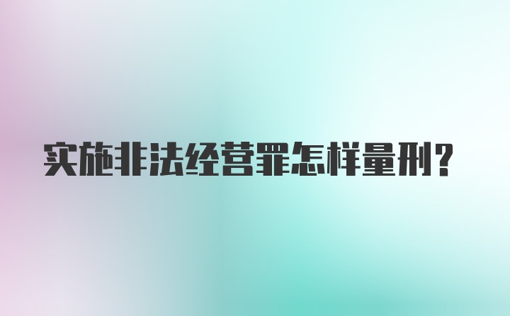 实施非法经营罪怎样量刑？