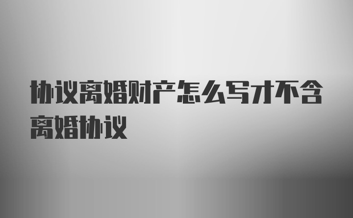 协议离婚财产怎么写才不含离婚协议