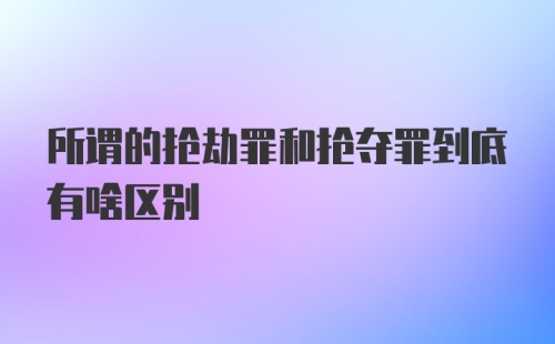 所谓的抢劫罪和抢夺罪到底有啥区别