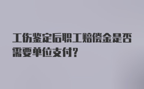 工伤鉴定后职工赔偿金是否需要单位支付？