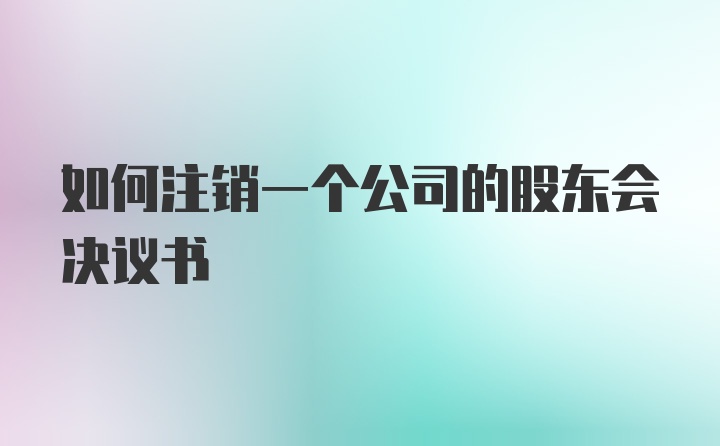 如何注销一个公司的股东会决议书