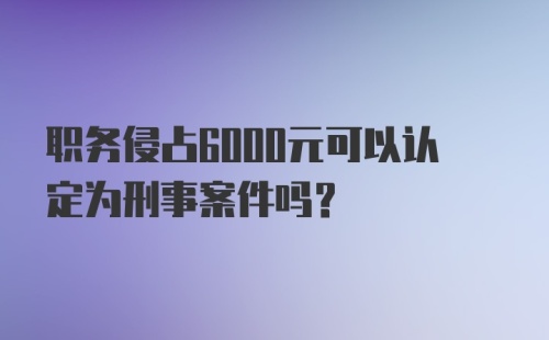 职务侵占6000元可以认定为刑事案件吗？