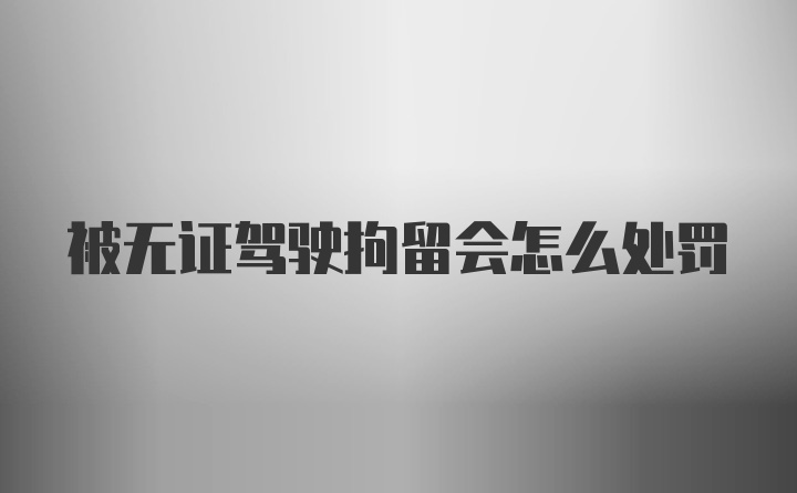 被无证驾驶拘留会怎么处罚