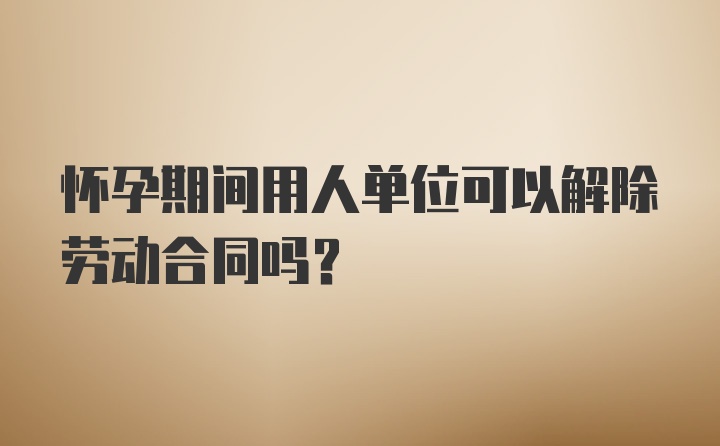 怀孕期间用人单位可以解除劳动合同吗？