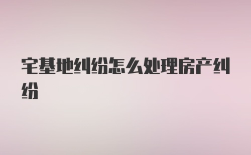 宅基地纠纷怎么处理房产纠纷