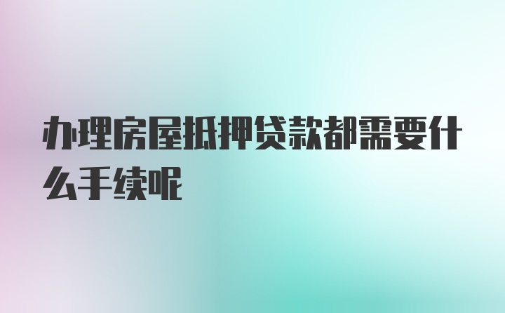 办理房屋抵押贷款都需要什么手续呢