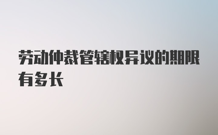 劳动仲裁管辖权异议的期限有多长