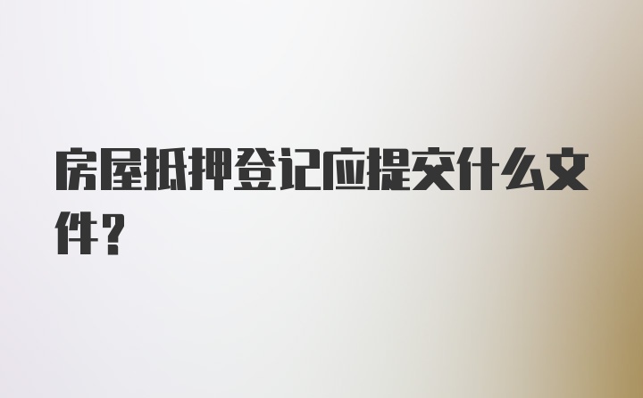 房屋抵押登记应提交什么文件?