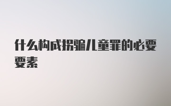 什么构成拐骗儿童罪的必要要素