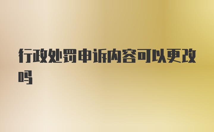 行政处罚申诉内容可以更改吗