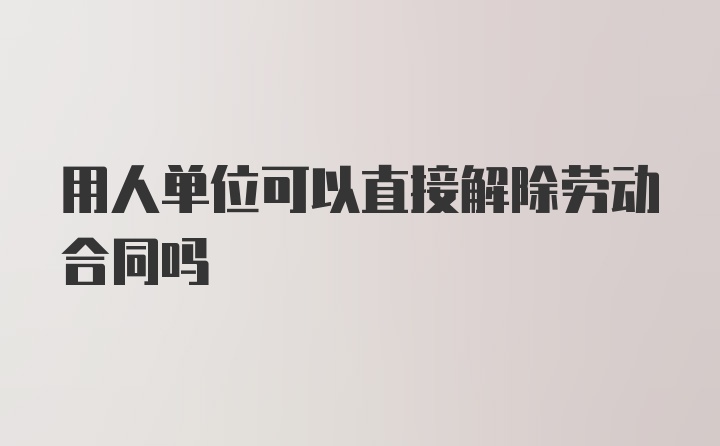 用人单位可以直接解除劳动合同吗