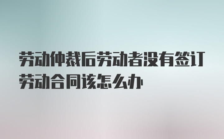 劳动仲裁后劳动者没有签订劳动合同该怎么办